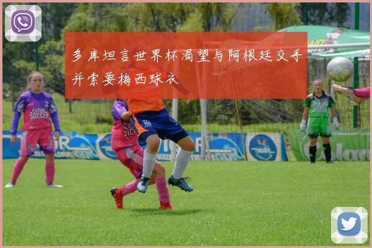 多库坦言世界杯渴望与阿根廷交手并索要梅西球衣