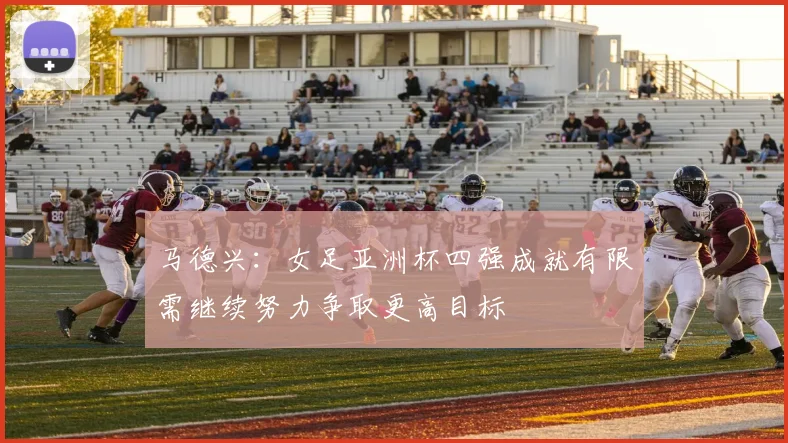马德兴：女足亚洲杯四强成就有限需继续努力争取更高目标