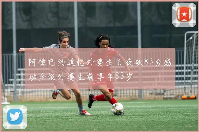阿德巴约追忆外婆生日夜砍83分感动全场外婆生前享年83岁