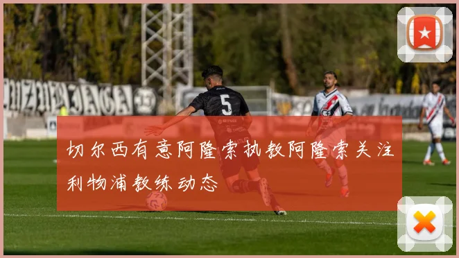 切尔西有意阿隆索执教阿隆索关注利物浦教练动态