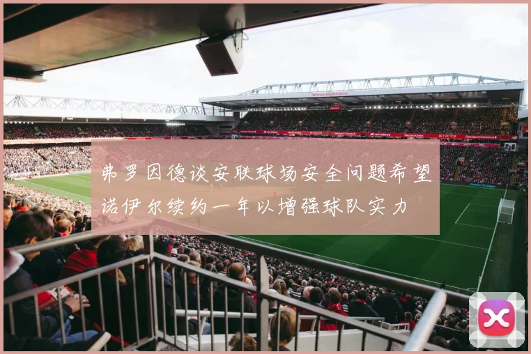 弗罗因德谈安联球场安全问题希望诺伊尔续约一年以增强球队实力