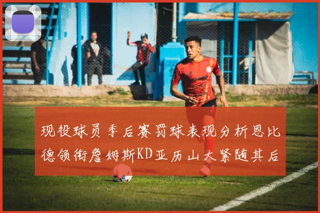 现役球员季后赛罚球表现分析恩比德领衔詹姆斯KD亚历山大紧随其后