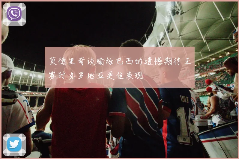 莫德里奇谈输给巴西的遗憾期待正赛时克罗地亚更佳表现