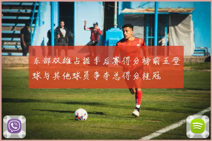 东部双雄占据季后赛得分榜前五登球与其他球员争夺总得分桂冠