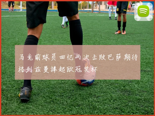马竞前球员回忆两次击败巴萨期待格列兹曼捧起欧冠奖杯