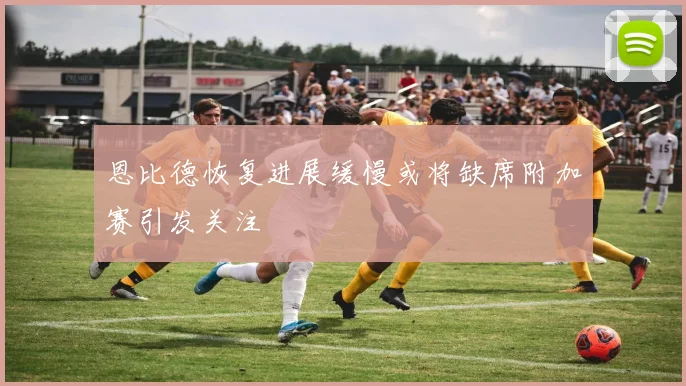恩比德恢复进展缓慢或将缺席附加赛引发关注