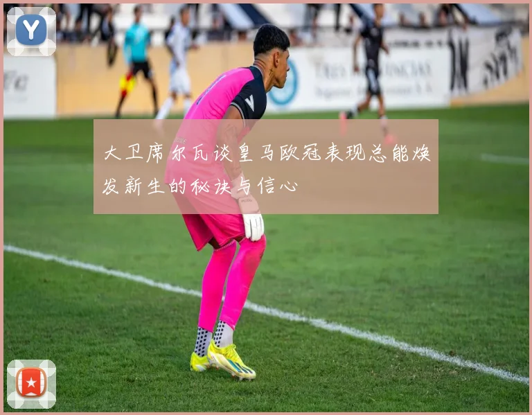 大卫席尔瓦谈皇马欧冠表现总能焕发新生的秘诀与信心