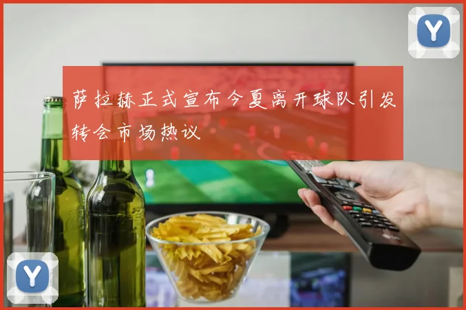 萨拉赫正式宣布今夏离开球队引发转会市场热议