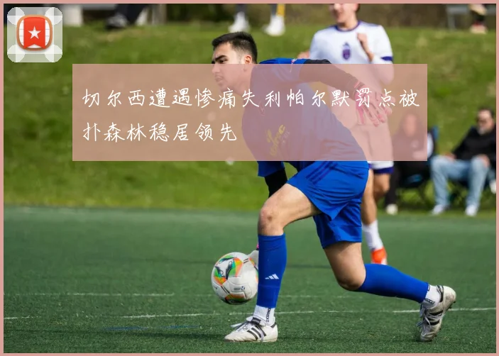 切尔西遭遇惨痛失利帕尔默罚点被扑森林稳居领先