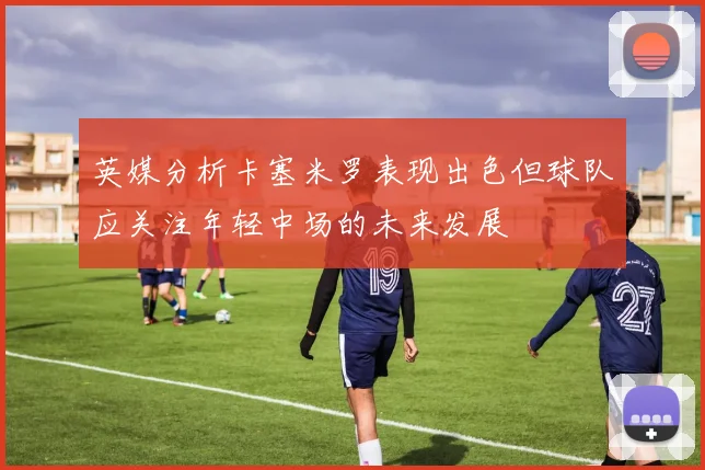 英媒分析卡塞米罗表现出色但球队应关注年轻中场的未来发展