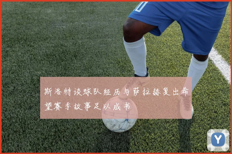斯洛特谈球队经历与萨拉赫复出希望赛季故事足以成书