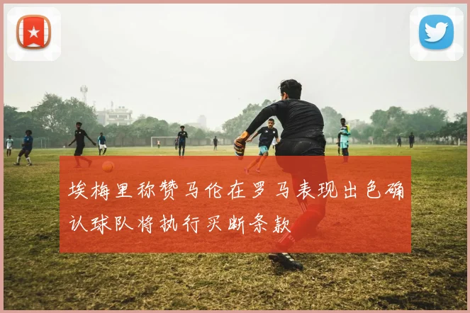 埃梅里称赞马伦在罗马表现出色确认球队将执行买断条款