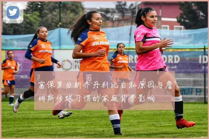 富保罗分析乔丹科比自私原因与詹姆斯传球习惯的家庭背景影响