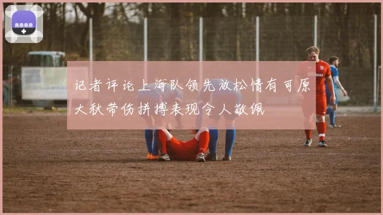 记者评论上海队领先放松情有可原大秋带伤拼搏表现令人敬佩