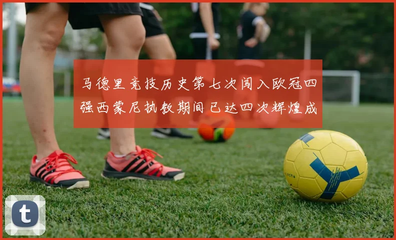 马德里竞技历史第七次闯入欧冠四强西蒙尼执教期间已达四次辉煌成就