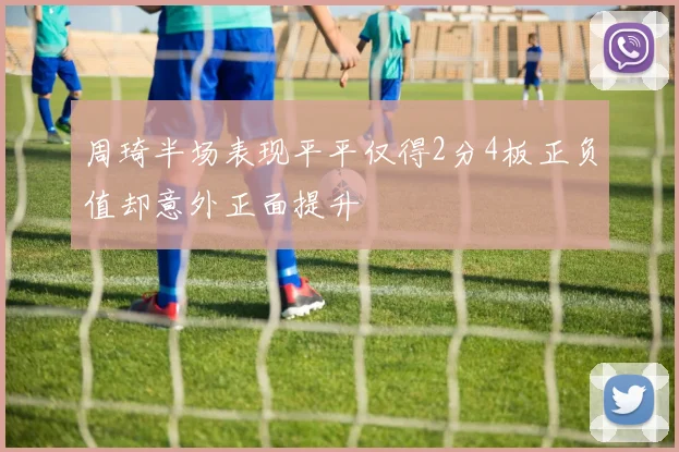 周琦半场表现平平仅得2分4板正负值却意外正面提升
