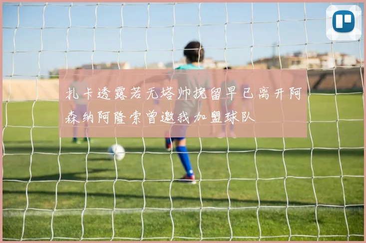 扎卡透露若无塔帅挽留早已离开阿森纳阿隆索曾邀我加盟球队