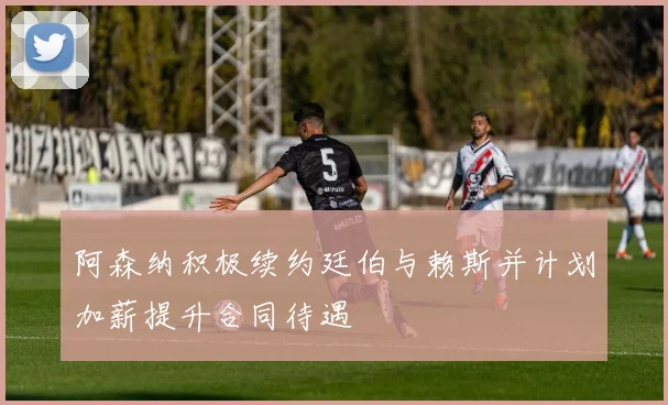 阿森纳积极续约廷伯与赖斯并计划加薪提升合同待遇