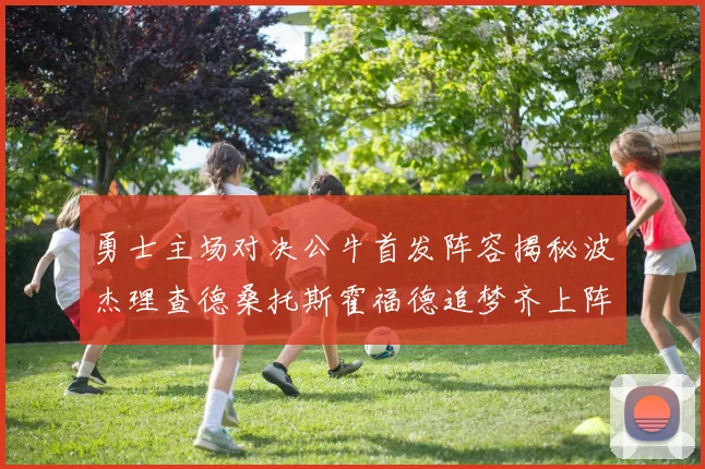 勇士主场对决公牛首发阵容揭秘波杰理查德桑托斯霍福德追梦齐上阵