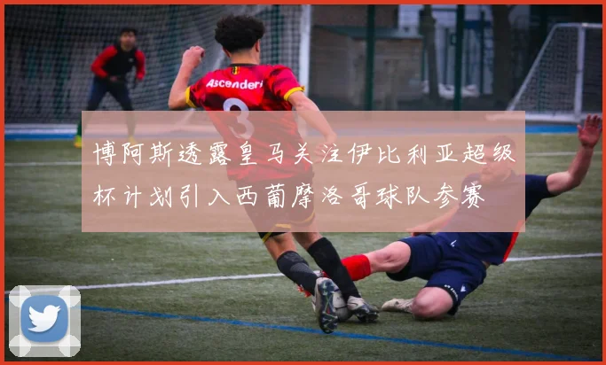 博阿斯透露皇马关注伊比利亚超级杯计划引入西葡摩洛哥球队参赛