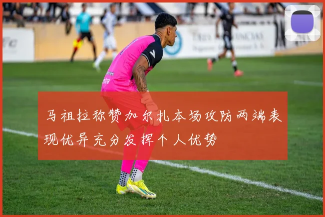 马祖拉称赞加尔扎本场攻防两端表现优异充分发挥个人优势