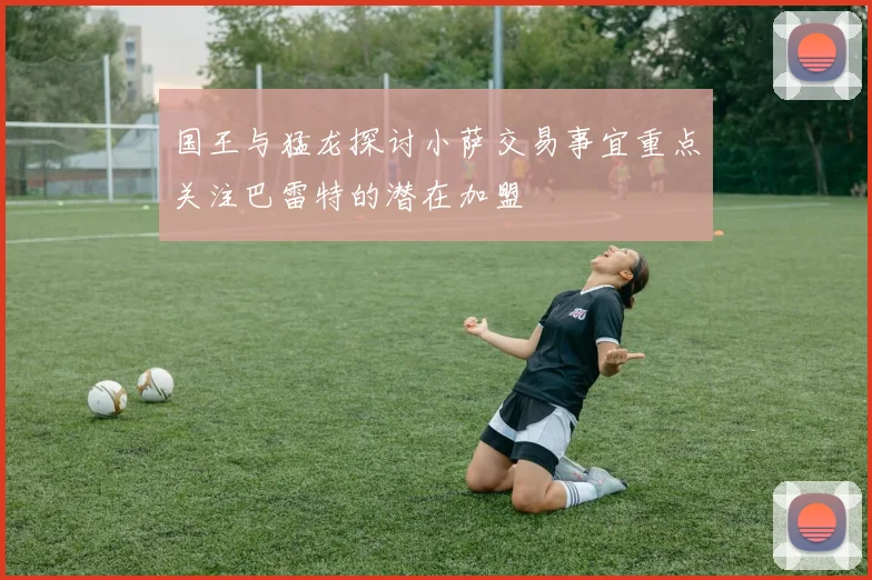 国王与猛龙探讨小萨交易事宜重点关注巴雷特的潜在加盟