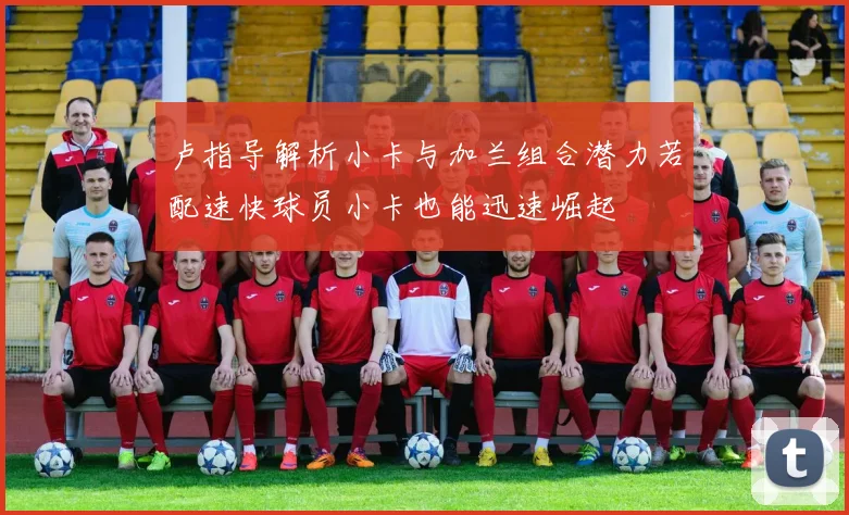卢指导解析小卡与加兰组合潜力若配速快球员小卡也能迅速崛起