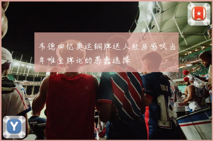 韦德回忆奥运铜牌送人经历感叹当年唯金牌论的愚蠢选择