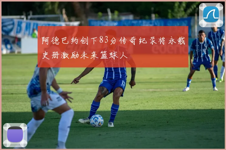 阿德巴约创下83分传奇纪录将永载史册激励未来篮球人