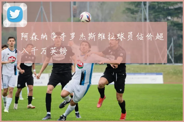 阿森纳争夺罗杰斯维拉球员估价超八千万英镑